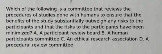 Which of the following is a committee that reviews the procedures of studies done with humans to ensure that the benefits of the study substantially outweigh any risks to the participants and that the risks to the participants have been minimized? A. A participant review board B. A human participants committee C. An ethical research association D. A procedural review committee