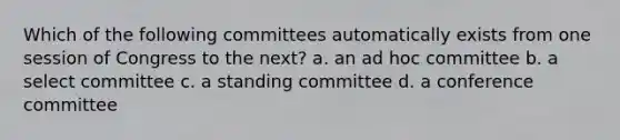 Which of the following committees automatically exists from one session of Congress to the next? a. an ad hoc committee b. a select committee c. a standing committee d. a conference committee