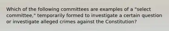 Which of the following committees are examples of a "select committee," temporarily formed to investigate a certain question or investigate alleged crimes against the Constitution?