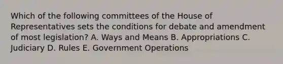 Which of the following committees of the House of Representatives sets the conditions for debate and amendment of most legislation? A. Ways and Means B. Appropriations C. Judiciary D. Rules E. Government Operations