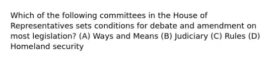 Which of the following committees in the House of Representatives sets conditions for debate and amendment on most legislation? (A) Ways and Means (B) Judiciary (C) Rules (D) Homeland security