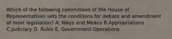 Which of the following committees of the House of Representatives sets the conditions for debate and amendment of most legislation? A. Ways and Means B.Appropriations C.Judiciary D. Rules E. Government Operations