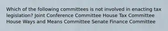 Which of the following committees is not involved in enacting tax legislation? Joint Conference Committee House Tax Committee House Ways and Means Committee Senate Finance Committee