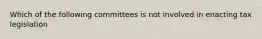 Which of the following committees is not involved in enacting tax legislation