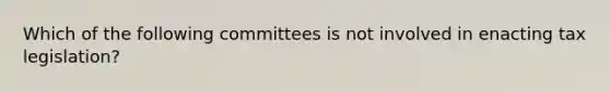 Which of the following committees is not involved in enacting tax legislation?