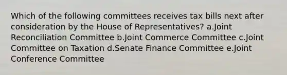 Which of the following committees receives tax bills next after consideration by the House of Representatives? a.Joint Reconciliation Committee b.Joint Commerce Committee c.Joint Committee on Taxation d.Senate Finance Committee e.Joint Conference Committee