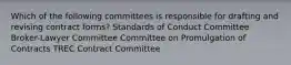 Which of the following committees is responsible for drafting and revising contract forms? Standards of Conduct Committee Broker-Lawyer Committee Committee on Promulgation of Contracts TREC Contract Committee