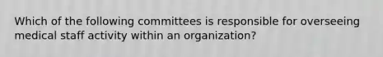 Which of the following committees is responsible for overseeing medical staff activity within an organization?