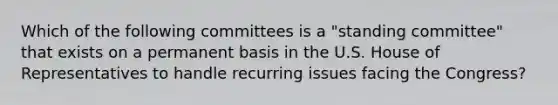 Which of the following committees is a "standing committee" that exists on a permanent basis in the U.S. House of Representatives to handle recurring issues facing the Congress?