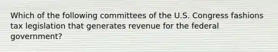 Which of the following committees of the U.S. Congress fashions tax legislation that generates revenue for the federal government?