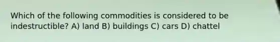 Which of the following commodities is considered to be indestructible? A) land B) buildings C) cars D) chattel