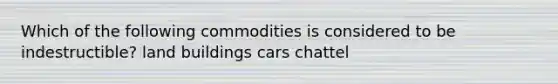 Which of the following commodities is considered to be indestructible? land buildings cars chattel