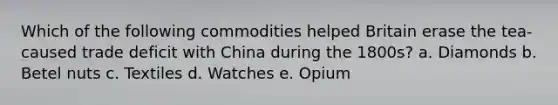 Which of the following commodities helped Britain erase the tea-caused trade deficit with China during the 1800s? a. Diamonds b. Betel nuts c. Textiles d. Watches e. Opium