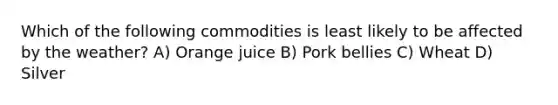 Which of the following commodities is least likely to be affected by the weather? A) Orange juice B) Pork bellies C) Wheat D) Silver