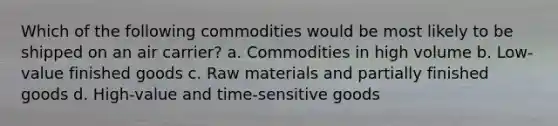 Which of the following commodities would be most likely to be shipped on an air carrier? a. Commodities in high volume b. Low-value finished goods c. Raw materials and partially finished goods d. High-value and time-sensitive goods