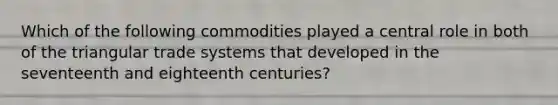 Which of the following commodities played a central role in both of the triangular trade systems that developed in the seventeenth and eighteenth centuries?