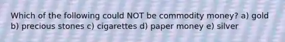 Which of the following could NOT be commodity money? a) gold b) precious stones c) cigarettes d) paper money e) silver