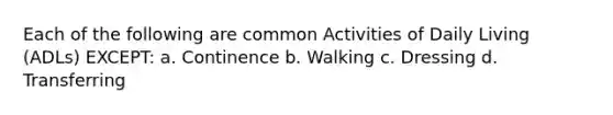 Each of the following are common Activities of Daily Living (ADLs) EXCEPT: a. Continence b. Walking c. Dressing d. Transferring