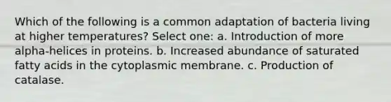 Which of the following is a common adaptation of bacteria living at higher temperatures? Select one: a. Introduction of more alpha-helices in proteins. b. Increased abundance of saturated fatty acids in the cytoplasmic membrane. c. Production of catalase.