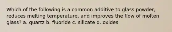 Which of the following is a common additive to glass powder, reduces melting temperature, and improves the flow of molten glass? a. quartz b. fluoride c. silicate d. oxides