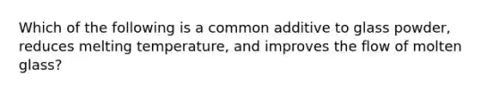 Which of the following is a common additive to glass powder, reduces melting temperature, and improves the flow of molten glass?