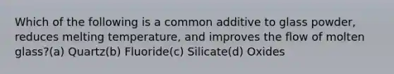 Which of the following is a common additive to glass powder, reduces melting temperature, and improves the flow of molten glass?(a) Quartz(b) Fluoride(c) Silicate(d) Oxides