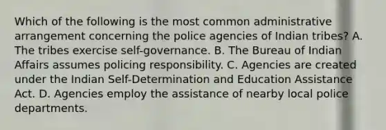 Which of the following is the most common administrative arrangement concerning the police agencies of Indian tribes? A. The tribes exercise self-governance. B. The Bureau of Indian Affairs assumes policing responsibility. C. Agencies are created under the Indian Self-Determination and Education Assistance Act. D. Agencies employ the assistance of nearby local police departments.