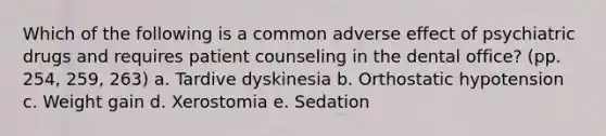 Which of the following is a common adverse effect of psychiatric drugs and requires patient counseling in the dental office? (pp. 254, 259, 263) a. Tardive dyskinesia b. Orthostatic hypotension c. Weight gain d. Xerostomia e. Sedation