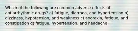 Which of the following are common adverse effects of antiarrhythmic drugs? a) fatigue, diarrhea, and hypertension b) dizziness, hypotension, and weakness c) anorexia, fatigue, and constipation d) fatigue, hypertension, and headache