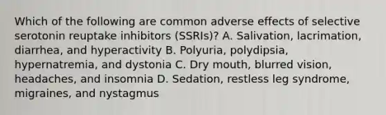 Which of the following are common adverse effects of selective serotonin reuptake inhibitors (SSRIs)? A. Salivation, lacrimation, diarrhea, and hyperactivity B. Polyuria, polydipsia, hypernatremia, and dystonia C. Dry mouth, blurred vision, headaches, and insomnia D. Sedation, restless leg syndrome, migraines, and nystagmus