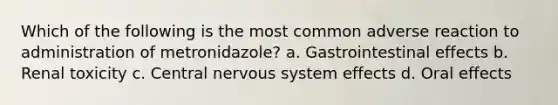 Which of the following is the most common adverse reaction to administration of metronidazole? a. Gastrointestinal effects b. Renal toxicity c. Central nervous system effects d. Oral effects