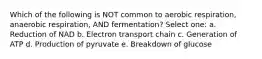 Which of the following is NOT common to aerobic respiration, anaerobic respiration, AND fermentation? Select one: a. Reduction of NAD b. Electron transport chain c. Generation of ATP d. Production of pyruvate e. Breakdown of glucose