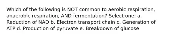 Which of the following is NOT common to <a href='https://www.questionai.com/knowledge/kyxGdbadrV-aerobic-respiration' class='anchor-knowledge'>aerobic respiration</a>, anaerobic respiration, AND fermentation? Select one: a. Reduction of NAD b. Electron transport chain c. Generation of ATP d. Production of pyruvate e. Breakdown of glucose