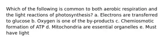 Which of the following is common to both aerobic respiration and the light reactions of photosynthesis? a. Electrons are transferred to glucose b. Oxygen is one of the by-products c. Chemiosmotic formation of ATP d. Mitochondria are essential organelles e. Must have light