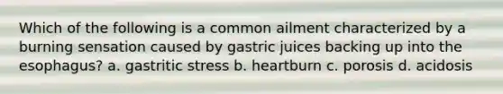 Which of the following is a common ailment characterized by a burning sensation caused by gastric juices backing up into the esophagus? a. gastritic stress b. heartburn c. porosis d. acidosis