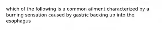 which of the following is a common ailment characterized by a burning sensation caused by gastric backing up into the esophagus