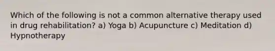 Which of the following is not a common alternative therapy used in drug rehabilitation? a) Yoga b) Acupuncture c) Meditation d) Hypnotherapy