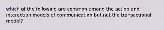 which of the following are common among the action and interaction models of communication but not the transactional model?