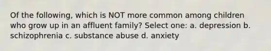 Of the following, which is NOT more common among children who grow up in an affluent family? Select one: a. depression b. schizophrenia c. substance abuse d. anxiety