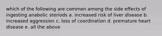 which of the following are common among the side effects of ingesting anabolic steriods a. increased risk of liver disease b. increased aggression c. loss of coordination d. premature heart disease e. all the above