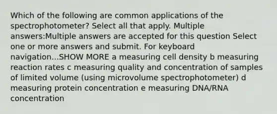 Which of the following are common applications of the spectrophotometer? Select all that apply. Multiple answers:Multiple answers are accepted for this question Select one or more answers and submit. For keyboard navigation...SHOW MORE a measuring cell density b measuring reaction rates c measuring quality and concentration of samples of limited volume (using microvolume spectrophotometer) d measuring protein concentration e measuring DNA/RNA concentration