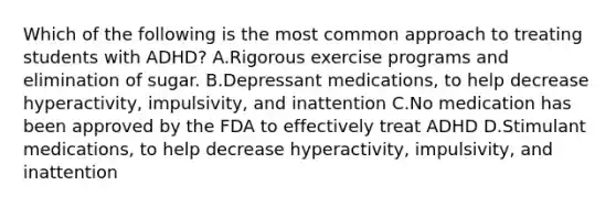 Which of the following is the most common approach to treating students with​ ADHD? A.Rigorous exercise programs and elimination of sugar. B.Depressant​ medications, to help decrease​ hyperactivity, impulsivity, and inattention C.No medication has been approved by the FDA to effectively treat ADHD D.Stimulant​ medications, to help decrease​ hyperactivity, impulsivity, and inattention