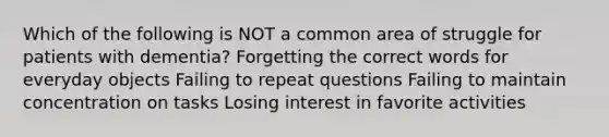 Which of the following is NOT a common area of struggle for patients with dementia? Forgetting the correct words for everyday objects Failing to repeat questions Failing to maintain concentration on tasks Losing interest in favorite activities