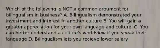 Which of the following is NOT a common argument for bilingualism in business? A. Bilingualism demonstrated your investment and interest in another culture B. You will gain a greater appreciation for your own language and culture. C. You can better understand a culture's worldview if you speak their language D. Bilingualism lets you recieve lower salary