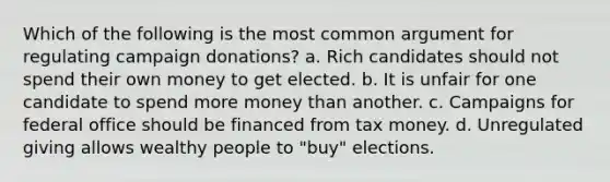 Which of the following is the most common argument for regulating campaign donations? a. Rich candidates should not spend their own money to get elected. b. It is unfair for one candidate to spend more money than another. c. Campaigns for federal office should be financed from tax money. d. Unregulated giving allows wealthy people to "buy" elections.