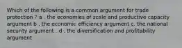 Which of the following is a common argument for trade protection ? a . the economies of scale and productive capacity argument b . the economic efficiency argument c. the national security argument . d . the diversification and profitability argument