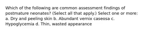 Which of the following are common assessment findings of postmature neonates? (Select all that apply.) Select one or more: a. Dry and peeling skin b. Abundant vernix caseosa c. Hypoglycemia d. Thin, wasted appearance