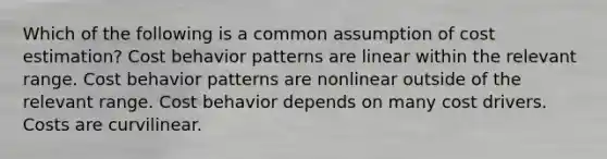 Which of the following is a common assumption of cost estimation? Cost behavior patterns are linear within the relevant range. Cost behavior patterns are nonlinear outside of the relevant range. Cost behavior depends on many cost drivers. Costs are curvilinear.