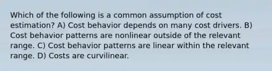 Which of the following is a common assumption of cost estimation? A) Cost behavior depends on many cost drivers. B) Cost behavior patterns are nonlinear outside of the relevant range. C) Cost behavior patterns are linear within the relevant range. D) Costs are curvilinear.