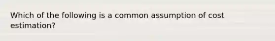 Which of the following is a common assumption of cost estimation?